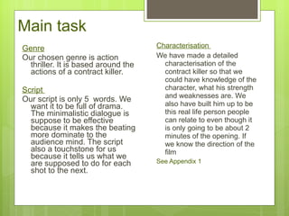 Genre Our chosen genre is action thriller. It is based around the actions of a contract killer.  Script  Our script is only 5  words. We want it to be full of drama. The minimalistic dialogue is suppose to be effective because it makes the beating more dominate to the audience mind. The script also a touchstone for us because it tells us what we are supposed to do for each shot to the next.  Characterisation  We have made a detailed characterisation of the contract killer so that we could have knowledge of the character, what his strength and weaknesses are. We also have built him up to be this real life person people can relate to even though it is only going to be about 2 minutes of the opening. If we know the direction of the film See Appendix 1   Main task 