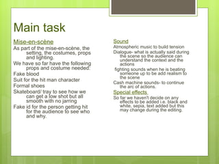 Main task Mise-en-sc ène As part of the mise-en-scène, the setting, the costumes, props and lighting. We have so far have the following props and costume needed: Fake blood Suit for the hit man character  Formal shoes Skateboard/ tray to see how we can get a low shot but all smooth with no jarring Fake id for the person getting hit for the audience to see who and why.  Sound Atmospheric music to build tension  Dialogue- what is actually said during the scene so the audience can understand the context and the actions fighting sounds when he is beating someone up to be add realism to the scene  Cash machine sounds- to continue the arc of actions.  Special effects  So far we haven't decide on any effects to be added i.e. black and white, sepia, text added but this may change during the editing.  