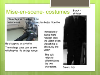Mise-en-scene- costumes  Stereotypical costume of the lower class  Be accepted as a victim  Hoodies helps hide the face  The college pass can be see which gives his an age range. Smart/ tidy  Immediately gains more respect then the victim even though he is obviously the villain The suit helps to  differentiates the two characters.  Black = sinister 