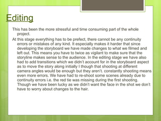 Editing This has been the more stressful and time consuming part of the whole project.  At this stage everything has to be prefect, there cannot be any continuity errors or mistakes of any kind. It especially makes it harder that since developing the storyboard we have made changes to what we filmed and left out. This means you have to twice as vigilant to make sure that the storyline makes sense to the audience. In the editing stage we have also had to add transitions which we didn’t account for in the storyboard aspect as to move the story along initially I though that shooting at different camera angles would be enough but they aren’t. constantly shooting means even more errors. We have had to re-shoot some scenes already due to continuity errors i.e. the red tie was missing during the first shooting. Though we have been lucky as we didn’t want the face in the shot we don’t have to worry about changes to the hair.  