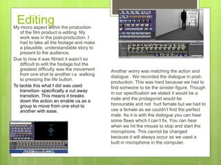 Editing My micro aspect within the production of the film product is editing. My work was in the post-production. I had to take all the footage and make a plausible, understandable story to present to the audience.  Due to how it was filmed it wasn’t so difficult to edit the footage but the greatest difficulty was the movement from one shot to another i.e. walking to pressing the life button. To tackle this what I did was used transition- specifically a cut away transition. This means it breaks down the action an enable us as a group to move from one shot to another with ease.   Another worry was matching the action and dialogue . We recorded the dialogue in post- production. This was hard because we had to find someone to be the sinister figure. Though in our specification we stated it would be a male and the protagonist would be honourable and not  hurt female but we had to use a female as we couldn’t find the perfect male. As it is with the dialogue you can hear some flaws which I can’t fix. You can hear when we hit the mouse to stop and start the microphone. This cannot be changed because it will always occur as we used a built in microphone in the computer. 