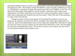 Something different about out film to everyone else is we used a black and white effect throughout our film. The majority of the time B&W is used is signify a difference in time i.e. a flashback, a prologue, though films have been fully shot in B&W i.e. Sin City. The black and white adds more depth to our film product  because I feel it adds more significance to the film. Watching it in its raw form, even put together doesn’t make it seem like a adequate film product that can be market. That is the aim of the producer, to make a film that will sell. Though sound is not the most aspect of the whole film product is was to me because we need the sound for the film to complete. We spent ages looking for the music as  part of the specification was to have copy-free royalty free. We tried to make our own but none of us are creative so we search the internet for music. We managed to find some at RoyaltyFree music. The music is free to us as long as we don’t use it for commercial reason and for person use.  