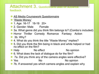 Attachment 3. . Questionnaire used for audience feedback. AS Media Coursework Questionnaire ‘ Waste Money’ 1. Age: 16-17  18-19  20+  2. Gender: Male  Female  3a. What genre did you think film belongs to? (Combo’s included) Horror  Thriller  Comedy  Romance  Fantasy  Action  3b. Why? 4. What do you think the title “Waste Money” implies? 5. Did you think the film being in black and white helped or had no effect on the film? Help  No effect  No opinion  6. What does the lack of dialogue do for the film? 7a. Did you think any of the camera angles were effective? Yes  No  No opinion  7b. If answered yes which camera angles and explain why 