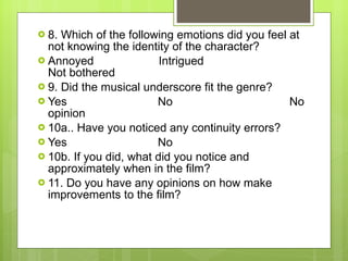 8. Which of the following emotions did you feel at not knowing the identity of the character? Annoyed  Intrigued  Not bothered  9. Did the musical underscore fit the genre? Yes  No  No opinion  10a.. Have you noticed any continuity errors? Yes  No  10b. If you did, what did you notice and approximately when in the film?  11. Do you have any opinions on how make improvements to the film? 