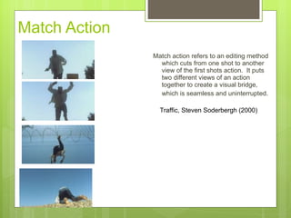 Match Action Match action refers to an editing method which cuts from one shot to another view of the first shots action.  It puts two different views of an action together to create a visual bridge, which is seamless and uninterrupted.   Traffic, Steven Soderbergh (2000) 