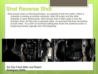 Shot Reverse Shot  Shot reverse shot is a filming technique, an example of eye line match, where a character is looking at another character, often off screen and the other character is seen looking back. Shot reverse shot is often used in over the shoulder shots. As they are on opposite sides  its assumed that they are looking at each other.  It’s a form of continuity editing that shows the audience action is happening linearly, logically and chronologically.  Sin City Frank Miller and Robert Rodriguez (2005) 