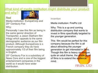 What kind of media institution might distribute your product and why? Real Media institution: EuropaCorp and 20 th  Centaury Fox  Why: Personally I saw this film as being in the same genre/ direction of Transporter, a Jason Statham film trilogy which appeals to the same demographic audience as our film product. Although EuropaCorp is s French company they do have approximately 1/3 of their film being in English.  20 th  Centaury Fox is a subsidiary of News Core and is one of the biggest entertainment companies in the world so it would have wider distribution.  Invention  Media institution: FirePic Ltd Why: This is a up and coming distribution company that wants to invest in films specifically targeted to the younger generation.  This  film would be perfect for this company because the film is all about attracting the younger generation to get interested in films. Though this film is heavy on intrigue, quite an adult theme, the whole point of films is to extend the audience mind.  