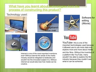 What have you learnt about technologies from the process of constructing this product? Technology used:  YouTube-  this is one of the important technologies used because it allowed use to use more data and explore more and more about media and the   films. Without the invention of a platform like YouTube, many wouldn’t be able to explore the film industry because they couldn’t see what is can be achieved.  Software for editing (iMovie) Garageband-  voice over  Video camera   Computer Internet is one of the most important inventions ever! Without internet the whole of the media industry would be relegated to textbooks and wouldn ’t be the innovated subject it is. Without internet we would also lose how media can be creative.  