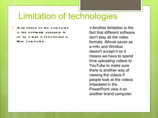 Limitation of technologies  A limitation of the computer is the software available to us as it was a specifically a Mac computer.  A nother limitation is the fact that different software don ’ t play all the video formats. iMovie saves as a m4v and Window doesn't accept it so it means we have to spend time uploading videos to YouTube to make sure there is another way of viewing the videos if people look at the videos imbedded in the PowerPoint view it on another brand computer.  