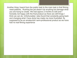 Another thing I learnt from the prelim task to the main task is that filming need patients.  Rushing the job doesn ’t do anything but damage what you are trying to create. We had approx 2 months to edit and I honestly not happy with the final product as there are still things I think we can do. Unfortunately I also found that constantly going back and changing what I have done has made me more frustrated. Its supposed to be an amateurish/ semi-professional product as we have had no real filming experience  