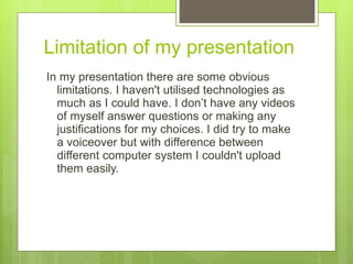Limitation of my presentation In my presentation there are some obvious limitations. I haven't utilised technologies as much as I could have. I don’t have any videos of myself answer questions or making any justifications for my choices. I did try to make a voiceover but with difference between different computer system I couldn't upload them easily.  