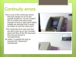 Continuity errors  This is one of the continuity errors that was picked up on by the sample audience.  As we couldn’t film in a bank and were lucky enough to have a cash point within college we decided that it would be easier to use this cash point . This continuity error was one that we didn’t pick up on but it breaks down the flow of the film because the mise-en-scene is corresponding.  As editor I cropped the shot to exclude the “classroom” noticeboard.  