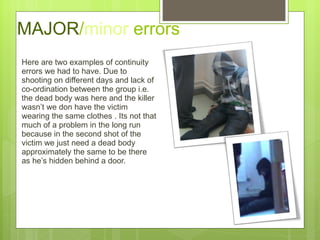 MAJOR / minor  errors  Here are two examples of continuity errors we had to have. Due to shooting on different days and lack of co-ordination between the group i.e. the dead body was here and the killer wasn’t we don have the victim wearing the same clothes . Its not that much of a problem in the long run because in the second shot of the victim we just need a dead body approximately the same to be there as he’s hidden behind a door.  