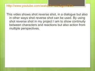 http:// www.youtube.com/watch?v = oci-ZgHvQCk   This video shows shot reverse shot, in a dialogue but also in other ways shot reverse shot can be used. By using shot reverse shot in my project I am to show continuity between characters and reactions but also action from multiple perspectives.  