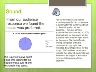 Sound  From our audience response we found the music was preferred.  This is perfect as we spent a long time looking for the music to make sure fit and we actually had sound. For our soundtrack we wanted something specific. An underscore to add mystery to our film and built up the anticipation for the audience. From our sample audience feedback we had a 100% approval rate for the sound as the audience felt it was the right music for the scene. We had difficultly finding said piece of music because the copy right free websites did want payment for the songs. We found our music on a website that allowed student to use the sound as long as it wasn’t for commercial reasons without payment. 