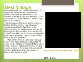 Best footage Due to continuity errors, one of the best shots we had we had to discard. This shot fits perfectly into what we have in mind for a mystery. However as the dead body was not in the background as we filmed on different days it led to this problems.  This shot is perfect because due to ambiance lighting- lighting which is naturally present without any artificiality. We filmed in the afternoon when the sun was lower so it hid the face perfectly. Unfortunately when we reshot it for the final product we didn’t quite get this effect again which was disappointing but we need to have a film that was logical.  Remarkably this is the clip we as a group was worried about because we could see the errors but the sample audience didn’t pick up on it. We could have kept this shot but as a group we are so close to the project and understood the story better then others so we need to change it for peace of mind.  http://www.youtube.com/watch?v=2rOYYgCiYnE   URL of video 