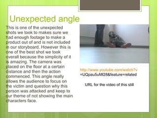 Unexpected angle  This is one of the unexpected shots we took to makes sure we had enough footage to make a product out of and is not included in our storyboard. However this is one of the best shot we took overall because the simplicity of it is amazing. The camera was placed on the floor at a certain distance and then the action commenced. This angle really allows the audience to focus on the victim and question why this person was attacked and keep to our theme of not showing the main characters face.  http:// www.youtube.com/watch?v =UQpau5uMl28&feature=related   URL for the video of this still 