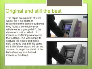 Original and still the best This clip is an example of what work I did a an editor. In response to the sample audience they found a continuity error which we as a group didn’t ;  the classroom notice. What I did instead of re-filming was to crop the footage. This was simply to exclude the notice and make sure the ratio was still the same so it didn’ t look squashed but we zoomed in to get the detail of the lack of money so it helped instead of hindered.  