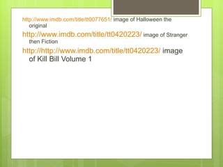 http://www.imdb.com/title/tt0077651/  image of Halloween the original  http://www.imdb.com/title/tt0420223/  image of Stranger then Fiction  http://http://www.imdb.com/title/tt0420223/  image of Kill Bill Volume 1  