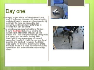 Day one Managed to get all the shooting done in one day. This means I have more time on editing and don ’t have to worry about any continuity errors in the mise-en-scene like the costume, setting and any difference in sounds that can be heard. The shooting was okay for first time filming. Found  the tripod  to be very limiting as I couldn ‘ t  get it to be tall enough. So this meant that I had to experiment by using both the tripod and handheld filming. The handheld filming was easier because I controlled how high I held the camera, how I panned and tracked. However the tripod was useful for the over the shoulder shots because it was in a fixed place continuously and meant that there weren’t any shaking shots. 