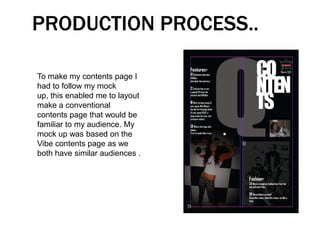 PRODUCTION PROCESS..

To make my contents page I
had to follow my mock
up, this enabled me to layout
make a conventional
contents page that would be
familiar to my audience. My
mock up was based on the
Vibe contents page as we
both have similar audiences .
 