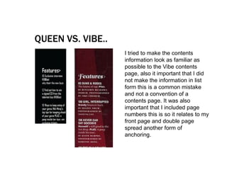 QUEEN VS. VIBE..
                   I tried to make the contents
                   information look as familiar as
                   possible to the Vibe contents
                   page, also it important that I did
                   not make the information in list
                   form this is a common mistake
                   and not a convention of a
                   contents page. It was also
                   important that I included page
                   numbers this is so it relates to my
                   front page and double page
                   spread another form of
                   anchoring.
 