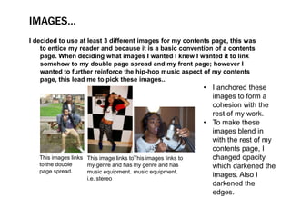 IMAGES…
I decided to use at least 3 different images for my contents page, this was
    to entice my reader and because it is a basic convention of a contents
    page. When deciding what images I wanted I knew I wanted it to link
    somehow to my double page spread and my front page; however I
    wanted to further reinforce the hip-hop music aspect of my contents
    page, this lead me to pick these images..
                                                               • I anchored these
                                                                 images to form a
                                                                 cohesion with the
                                                                 rest of my work.
                                                               • To make these
                                                                 images blend in
                                                                 with the rest of my
                                                                 contents page, I
   This images links This image links toThis images links to     changed opacity
   to the double     my genre and has my genre and has           which darkened the
   page spread.      music equipment. music equipment.
                     i.e. stereo
                                                                 images. Also I
                                                                 darkened the
                                                                 edges.
 