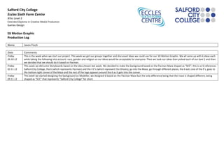 Salford City College
Eccles Sixth Form Centre
BTec Level 3
Extended Diploma in Creative Media Production
Games Design
E6 Motion Graphic
Production Log
Name Jason Finch
Date Comments
Friday
26.10.12
This is the week when we start our project. This week we got our groups together and discussed ideas we could use for our 3D Motion Graphic. We all came up with 6 ideas each
while taking the following into account: race, gender and religion so our ideas would be acceptable for everyone. Then we took our ideas then picked each of our best 2 and then
we decided that we should do it based on Pacman.
Friday
02.11.12
This week we did some Storyboards based on the idea chosen last week. We decided to make the background based on the Pacman Maze shaped as “SCC”, this is so it references
Salford City College, the 6 (which represents Pacman) and the 4 E’s (which represent the Ghosts), go into the Maze, go through different places, the 6 eats one of the E’s, goes to
the bottom right corner of the Maze and the rest of the logo appears around the 6 as it gets into the corner.
Friday
09.11.12
This week we started designing the background on Modeller, we designed it based on the Pacman Maze but the only difference being that the maze is shaped different, being
shaped as “SCC” that represents “Salford City College” for short.
 