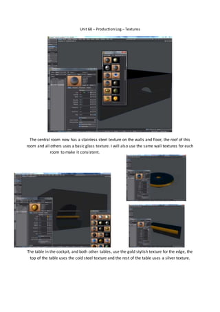 Unit 68 – Production Log – Textures
The central room now has a stainless steel texture on the walls and floor, the roof of this
room and all others uses a basic glass texture. I will also use the same wall textures for each
room to make it consistent.
The table in the cockpit, and both other tables, use the gold stylish texture for the edge, the
top of the table uses the cold steel texture and the rest of the table uses a silver texture.
 