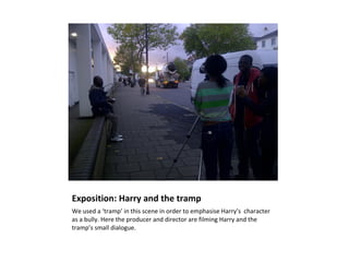 Exposition: Harry and the tramp
We used a ‘tramp’ in this scene in order to emphasise Harry’s character
as a bully. Here the producer and director are filming Harry and the
tramp’s small dialogue.
 