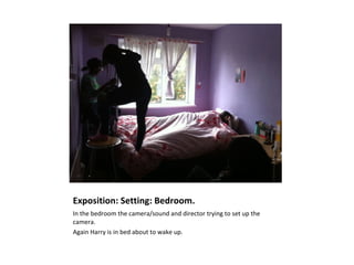 Exposition: Setting: Bedroom.
In the bedroom the camera/sound and director trying to set up the
camera.
Again Harry is in bed about to wake up.
 