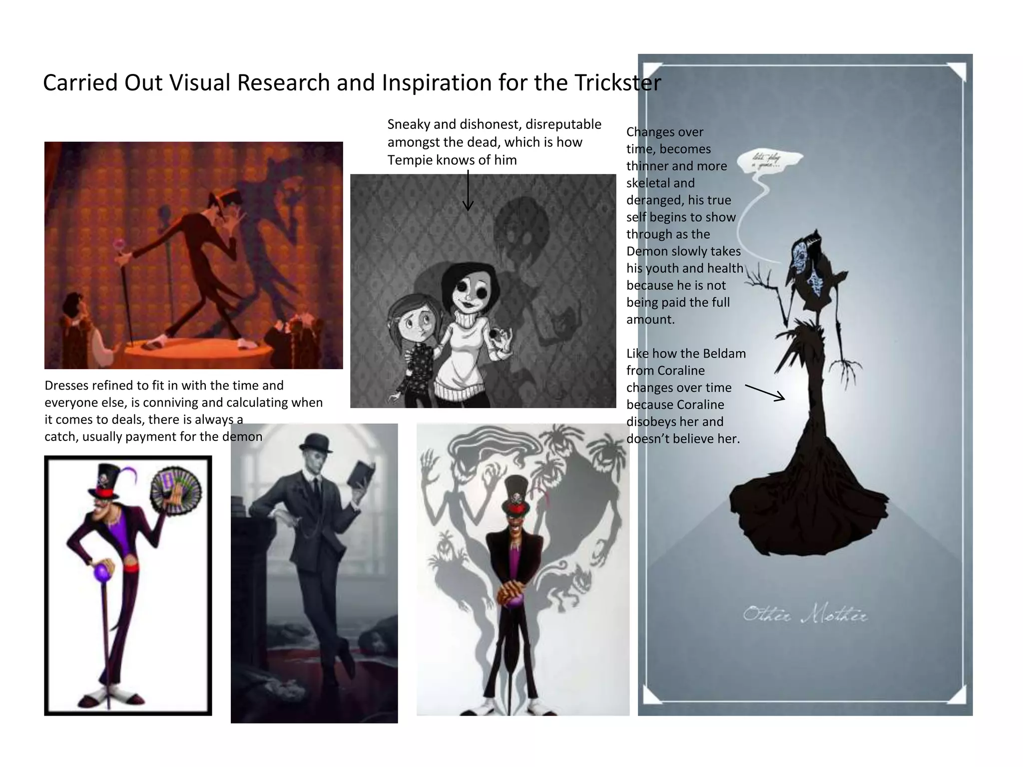 Carried Out Visual Research and Inspiration for the Trickster
                                                   Sneaky and dishonest, disreputable   Changes over
                                                   amongst the dead, which is how       time, becomes
                                                   Tempie knows of him                  thinner and more
                                                                                        skeletal and
                                                                                        deranged, his true
                                                                                        self begins to show
                                                                                        through as the
                                                                                        Demon slowly takes
                                                                                        his youth and health
                                                                                        because he is not
                                                                                        being paid the full
                                                                                        amount.

                                                                                        Like how the Beldam
                                                                                        from Coraline
Dresses refined to fit in with the time and                                             changes over time
everyone else, is conniving and calculating when                                        because Coraline
it comes to deals, there is always a                                                    disobeys her and
catch, usually payment for the demon                                                    doesn’t believe her.
 