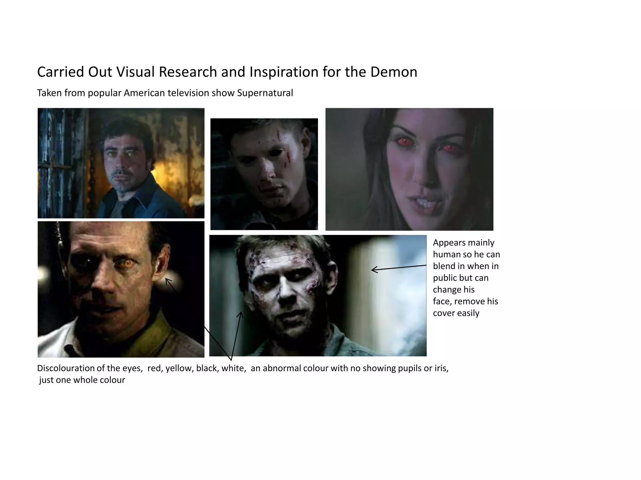 Carried Out Visual Research and Inspiration for the Demon
Taken from popular American television show Supernatural




                                                                                                    Appears mainly
                                                                                                    human so he can
                                                                                                    blend in when in
                                                                                                    public but can
                                                                                                    change his
                                                                                                    face, remove his
                                                                                                    cover easily




Discolouration of the eyes, red, yellow, black, white, an abnormal colour with no showing pupils or iris,
just one whole colour
 