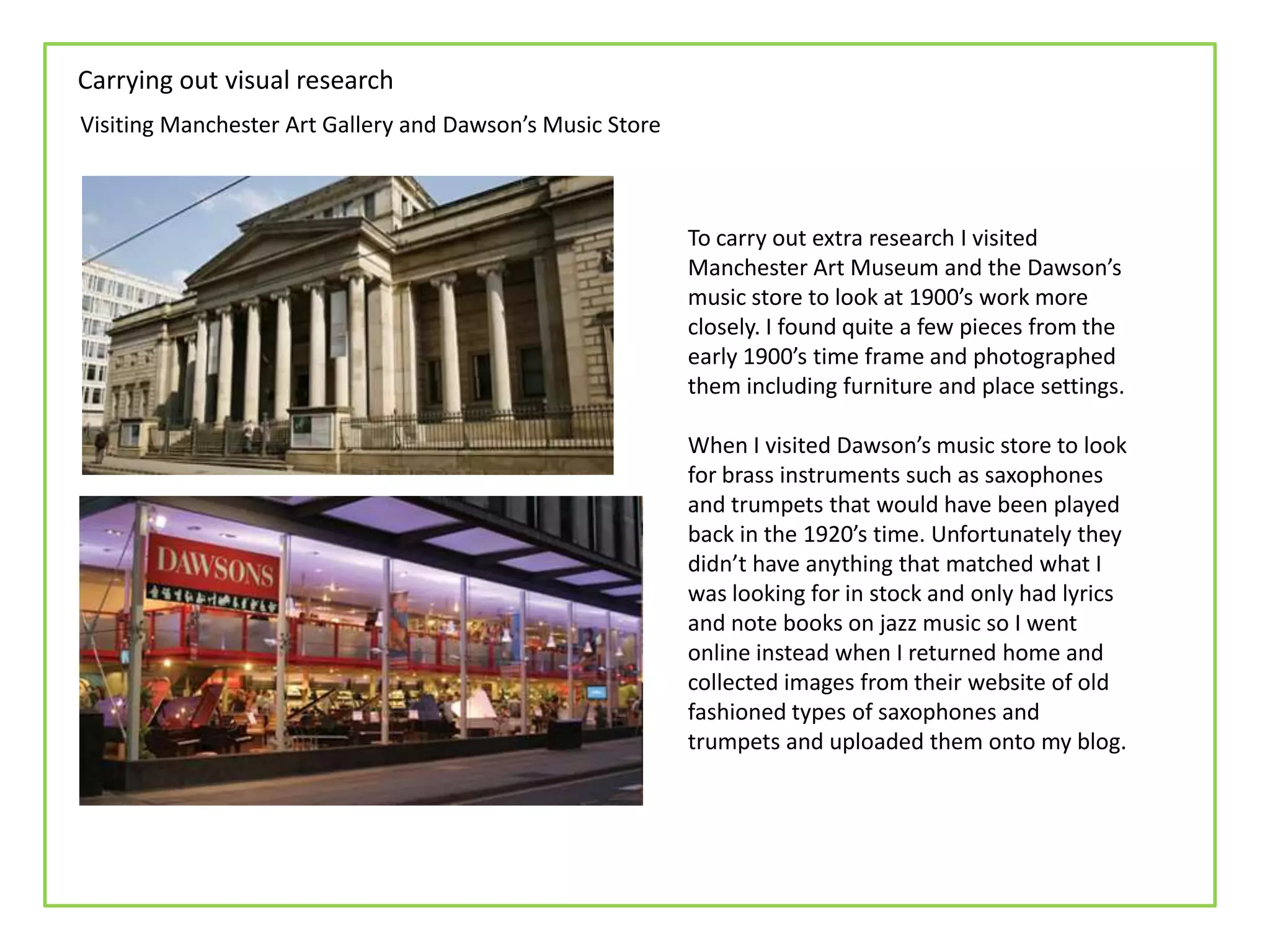 Carrying out visual research
Visiting Manchester Art Gallery and Dawson’s Music Store



                                                           To carry out extra research I visited
                                                           Manchester Art Museum and the Dawson’s
                                                           music store to look at 1900’s work more
                                                           closely. I found quite a few pieces from the
                                                           early 1900’s time frame and photographed
                                                           them including furniture and place settings.

                                                           When I visited Dawson’s music store to look
                                                           for brass instruments such as saxophones
                                                           and trumpets that would have been played
                                                           back in the 1920’s time. Unfortunately they
                                                           didn’t have anything that matched what I
                                                           was looking for in stock and only had lyrics
                                                           and note books on jazz music so I went
                                                           online instead when I returned home and
                                                           collected images from their website of old
                                                           fashioned types of saxophones and
                                                           trumpets and uploaded them onto my blog.
 