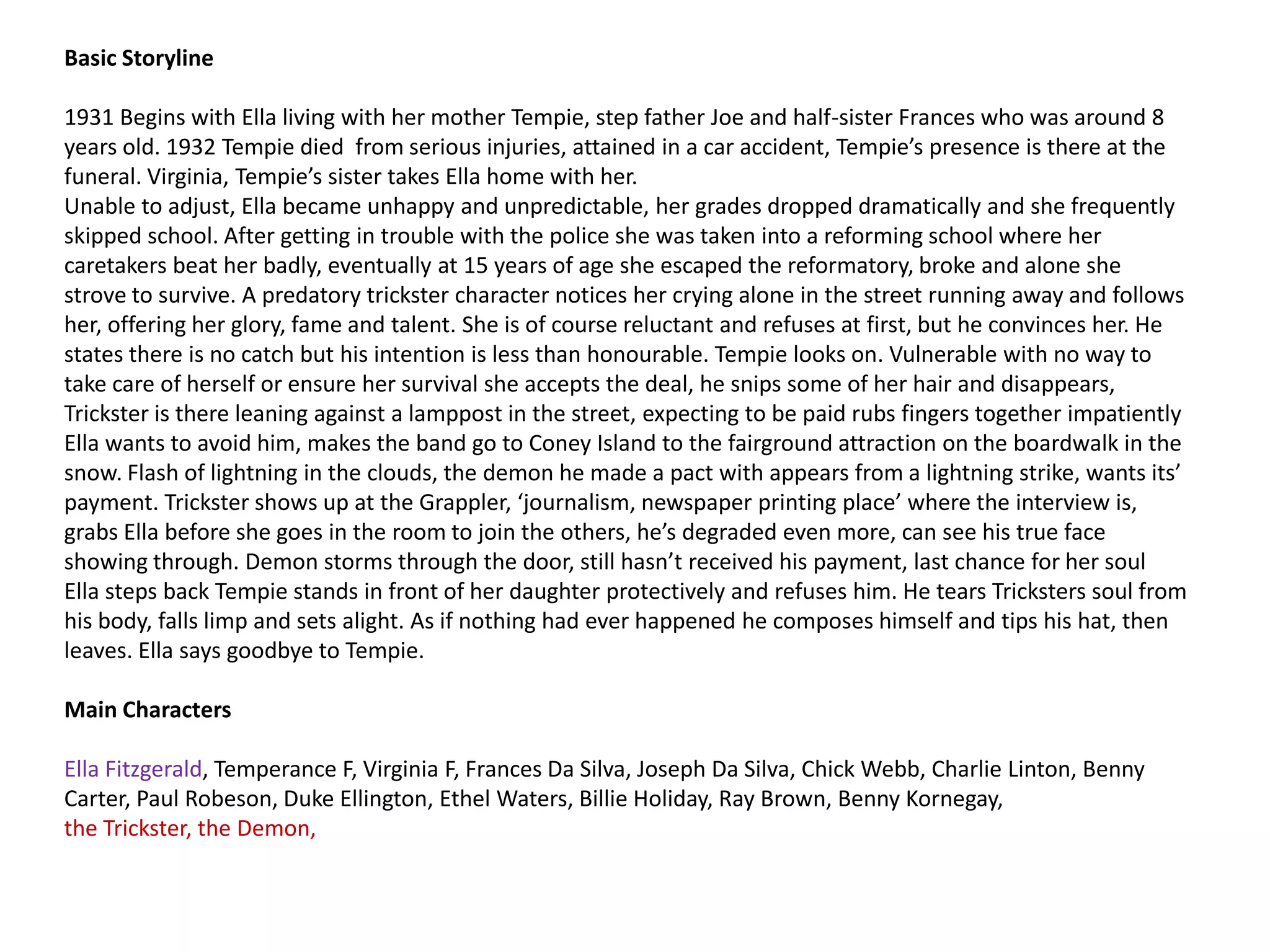 Basic Storyline

1931 Begins with Ella living with her mother Tempie, step father Joe and half-sister Frances who was around 8
years old. 1932 Tempie died from serious injuries, attained in a car accident, Tempie’s presence is there at the
funeral. Virginia, Tempie’s sister takes Ella home with her.
Unable to adjust, Ella became unhappy and unpredictable, her grades dropped dramatically and she frequently
skipped school. After getting in trouble with the police she was taken into a reforming school where her
caretakers beat her badly, eventually at 15 years of age she escaped the reformatory, broke and alone she
strove to survive. A predatory trickster character notices her crying alone in the street running away and follows
her, offering her glory, fame and talent. She is of course reluctant and refuses at first, but he convinces her. He
states there is no catch but his intention is less than honourable. Tempie looks on. Vulnerable with no way to
take care of herself or ensure her survival she accepts the deal, he snips some of her hair and disappears,
Trickster is there leaning against a lamppost in the street, expecting to be paid rubs fingers together impatiently
Ella wants to avoid him, makes the band go to Coney Island to the fairground attraction on the boardwalk in the
snow. Flash of lightning in the clouds, the demon he made a pact with appears from a lightning strike, wants its’
payment. Trickster shows up at the Grappler, ‘journalism, newspaper printing place’ where the interview is,
grabs Ella before she goes in the room to join the others, he’s degraded even more, can see his true face
showing through. Demon storms through the door, still hasn’t received his payment, last chance for her soul
Ella steps back Tempie stands in front of her daughter protectively and refuses him. He tears Tricksters soul from
his body, falls limp and sets alight. As if nothing had ever happened he composes himself and tips his hat, then
leaves. Ella says goodbye to Tempie.

Main Characters

Ella Fitzgerald, Temperance F, Virginia F, Frances Da Silva, Joseph Da Silva, Chick Webb, Charlie Linton, Benny
Carter, Paul Robeson, Duke Ellington, Ethel Waters, Billie Holiday, Ray Brown, Benny Kornegay,
the Trickster, the Demon,
 
