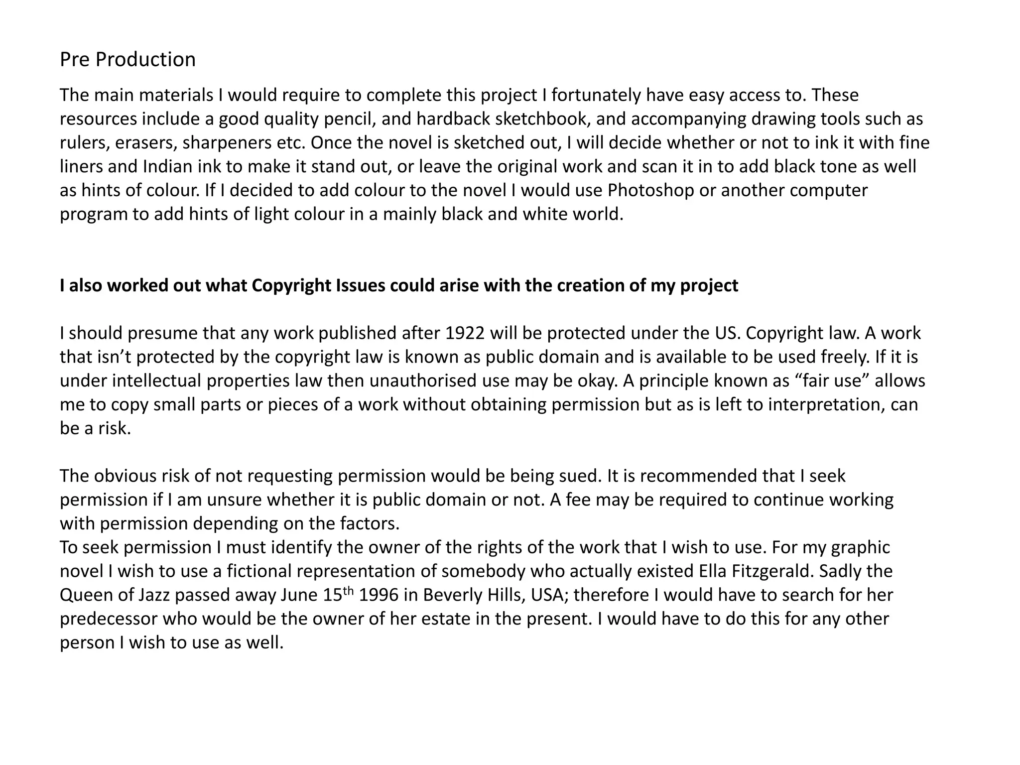 Pre Production
The main materials I would require to complete this project I fortunately have easy access to. These
resources include a good quality pencil, and hardback sketchbook, and accompanying drawing tools such as
rulers, erasers, sharpeners etc. Once the novel is sketched out, I will decide whether or not to ink it with fine
liners and Indian ink to make it stand out, or leave the original work and scan it in to add black tone as well
as hints of colour. If I decided to add colour to the novel I would use Photoshop or another computer
program to add hints of light colour in a mainly black and white world.


I also worked out what Copyright Issues could arise with the creation of my project

I should presume that any work published after 1922 will be protected under the US. Copyright law. A work
that isn’t protected by the copyright law is known as public domain and is available to be used freely. If it is
under intellectual properties law then unauthorised use may be okay. A principle known as “fair use” allows
me to copy small parts or pieces of a work without obtaining permission but as is left to interpretation, can
be a risk.

The obvious risk of not requesting permission would be being sued. It is recommended that I seek
permission if I am unsure whether it is public domain or not. A fee may be required to continue working
with permission depending on the factors.
To seek permission I must identify the owner of the rights of the work that I wish to use. For my graphic
novel I wish to use a fictional representation of somebody who actually existed Ella Fitzgerald. Sadly the
Queen of Jazz passed away June 15th 1996 in Beverly Hills, USA; therefore I would have to search for her
predecessor who would be the owner of her estate in the present. I would have to do this for any other
person I wish to use as well.
 