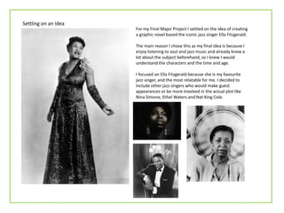 Settling on an Idea
                      For my Final Major Project I settled on the idea of creating
                      a graphic novel based the iconic jazz singer Ella Fitzgerald.

                      The main reason I chose this as my final idea is because I
                      enjoy listening to soul and jazz music and already knew a
                      lot about the subject beforehand, so I knew I would
                      understand the characters and the time and age.

                      I focused on Ella Fitzgerald because she is my favourite
                      jazz singer, and the most relatable for me. I decided to
                      include other jazz singers who would make guest
                      appearances or be more involved in the actual plot like
                      Nina Simone, Ethel Waters and Nat King Cole.
 