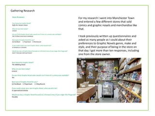 Gathering Research

                     For my research I went into Manchester Town
                     and entered a few different stores that sold
                     comics and graphic novels and merchandise like
                     that.

                     I took previously written up questionnaires and
                     asked as many people as I could about their
                     preferences to Graphic Novels genre, make and
                     style, and their purpose of being in the store on
                     that day. I got more than ten responses, including
                     one from the store owner.
 