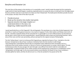 Storyline and Character List

The main focus of the project is the storyline as it is essentially a novel. I would create the project by first creating the
rough outline of what would happen, usually by using bullet points to convey the story in small parts from the beginning to
the end, and then read over it and check it to make sure that it flowed well. The bullet points therefore provide structure
to the project, the basic shell of the idea if you will.

•   Provide structure
•   Break up the storyline into smaller main points
•   Separate storyline into larger chapters so I
    understand where in the story I am
    (beginning, middle toward the end)

I would specifically focus on Ella Fitzgerald's’ life and biography. This would give me a clear idea of what happened in her
early life so I could use the general scenarios in my novel so it appears if only a little realistic and follows most truths of
her life. I would be respectful above all else and show her in a good light so as not to offend anyone, but also because
she has been a idol to both me and my grandmother. I would hopefully create unique and interesting characters with a
story of their own and their own personality, without veering from the original concept of following Ella.

The title ‘Hollow Queen’ came to me because Ella Fitzgerald was originally the Queen of Jazz. I decided on the title
because I already had an idea of how I could put a fantastical twist into the storyline to add intrigue.
I was thinking that I could add the fictional idea of a temptation which offered her fame and wealth such as a
underhand, back street voodoo character, or demons of some sort beckoning her to accept a deal for glory. This was
mainly because when she was younger she went through a very difficult time which made her vulnerable and
unpredictable, including the death of her mother Tempie and her boyfriend Joe, being sent to a rehabilitation school
, being beaten and living rough. So the story would revolve around whether the Queen of Jazz chose to believe a
charlatan gifted her talent, and that she did not earn it, or that she worked for her passion all her life.
 