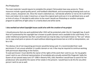 Pre Production
The main materials I would require to complete this project I fortunately have easy access to. These
resources include a good quality pencil, and hardback sketchbook, and accompanying drawing tools such as
rulers, erasers, sharpeners etc. Once the novel is sketched out, I will decide whether or not to ink it with fine
liners and Indian ink to make it stand out, or leave the original work and scan it in to add black tone as well
as hints of colour. If I decided to add colour to the novel I would use Photoshop or another computer
program to add hints of light colour in a mainly black and white world.


I also worked out what Copyright Issues could arise with the creation of my project

I should presume that any work published after 1922 will be protected under the US. Copyright law. A work
that isn’t protected by the copyright law is known as public domain and is available to be used freely. If it is
under intellectual properties law then unauthorised use may be okay. A principle known as “fair use” allows
me to copy small parts or pieces of a work without obtaining permission but as is left to interpretation, can
be a risk.

The obvious risk of not requesting permission would be being sued. It is recommended that I seek
permission if I am unsure whether it is public domain or not. A fee may be required to continue working
with permission depending on the factors.
To seek permission I must identify the owner of the rights of the work that I wish to use. For my graphic
novel I wish to use a fictional representation of somebody who actually existed Ella Fitzgerald. Sadly the
Queen of Jazz passed away June 15th 1996 in Beverly Hills, USA; therefore I would have to search for her
predecessor who would be the owner of her estate in the present. I would have to do this for any other
person I wish to use as well.
 