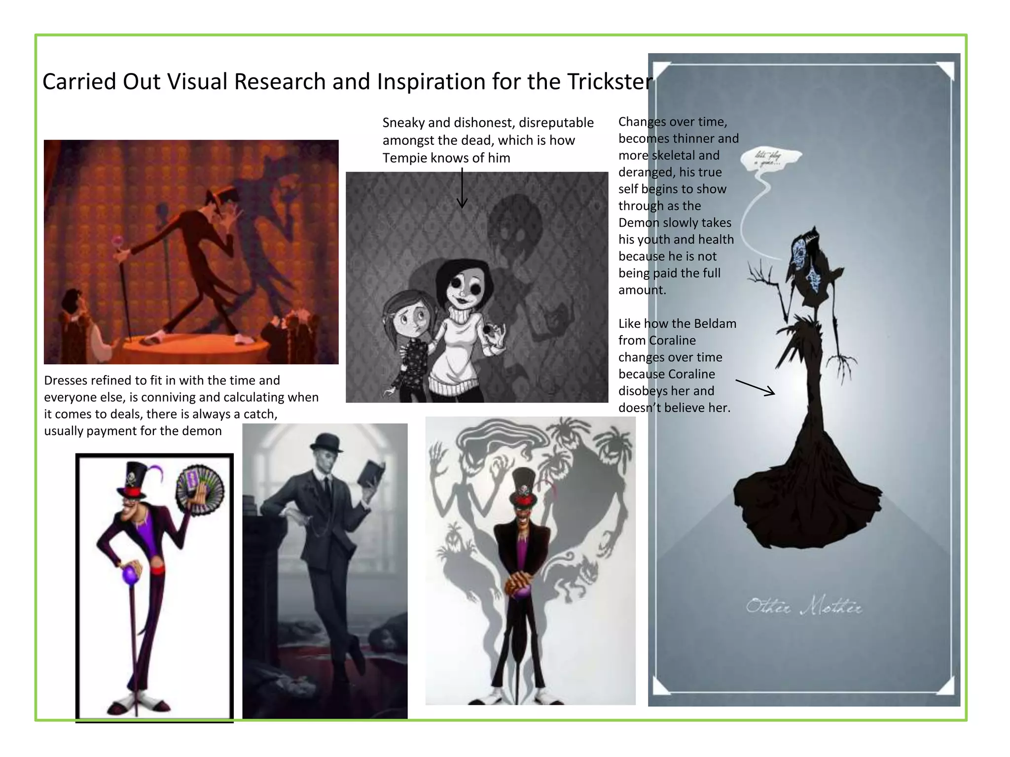 Sneaky and dishonest, disreputable
amongst the dead, which is how
Tempie knows of him
Changes over time,
becomes thinner and
more skeletal and
deranged, his true
self begins to show
through as the
Demon slowly takes
his youth and health
because he is not
being paid the full
amount.
Like how the Beldam
from Coraline
changes over time
because Coraline
disobeys her and
doesn’t believe her.
Dresses refined to fit in with the time and
everyone else, is conniving and calculating when
it comes to deals, there is always a catch,
usually payment for the demon
Carried Out Visual Research and Inspiration for the Trickster
 