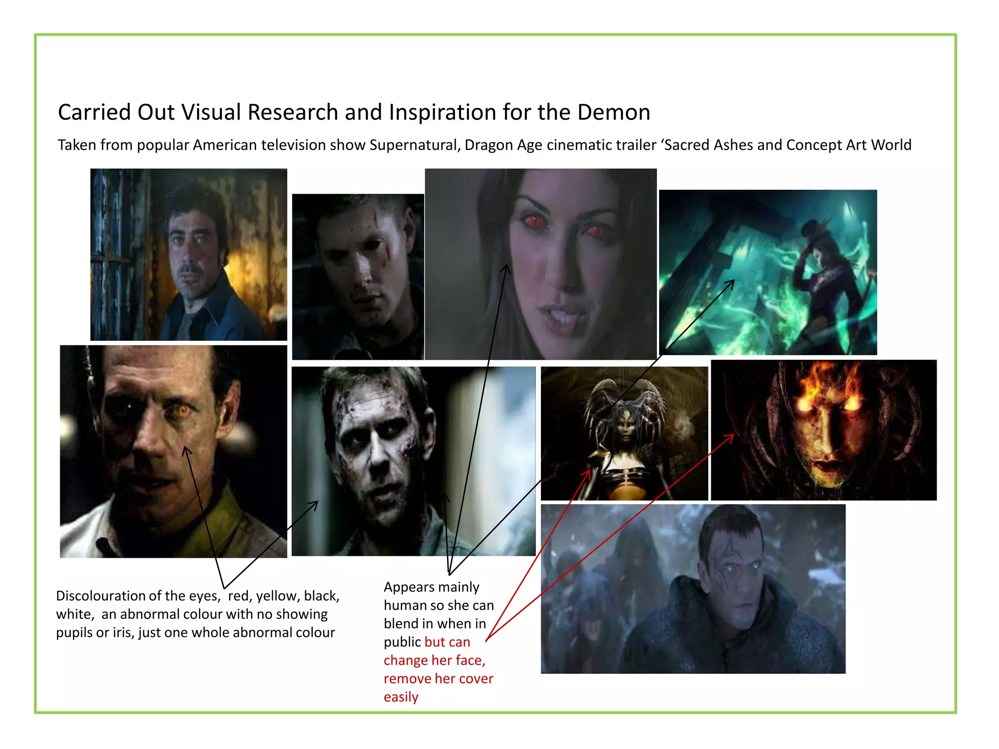 Carried Out Visual Research and Inspiration for the Demon
Discolouration of the eyes, red, yellow, black,
white, an abnormal colour with no showing
pupils or iris, just one whole abnormal colour
Appears mainly
human so she can
blend in when in
public but can
change her face,
remove her cover
easily
Taken from popular American television show Supernatural, Dragon Age cinematic trailer ‘Sacred Ashes and Concept Art World
 