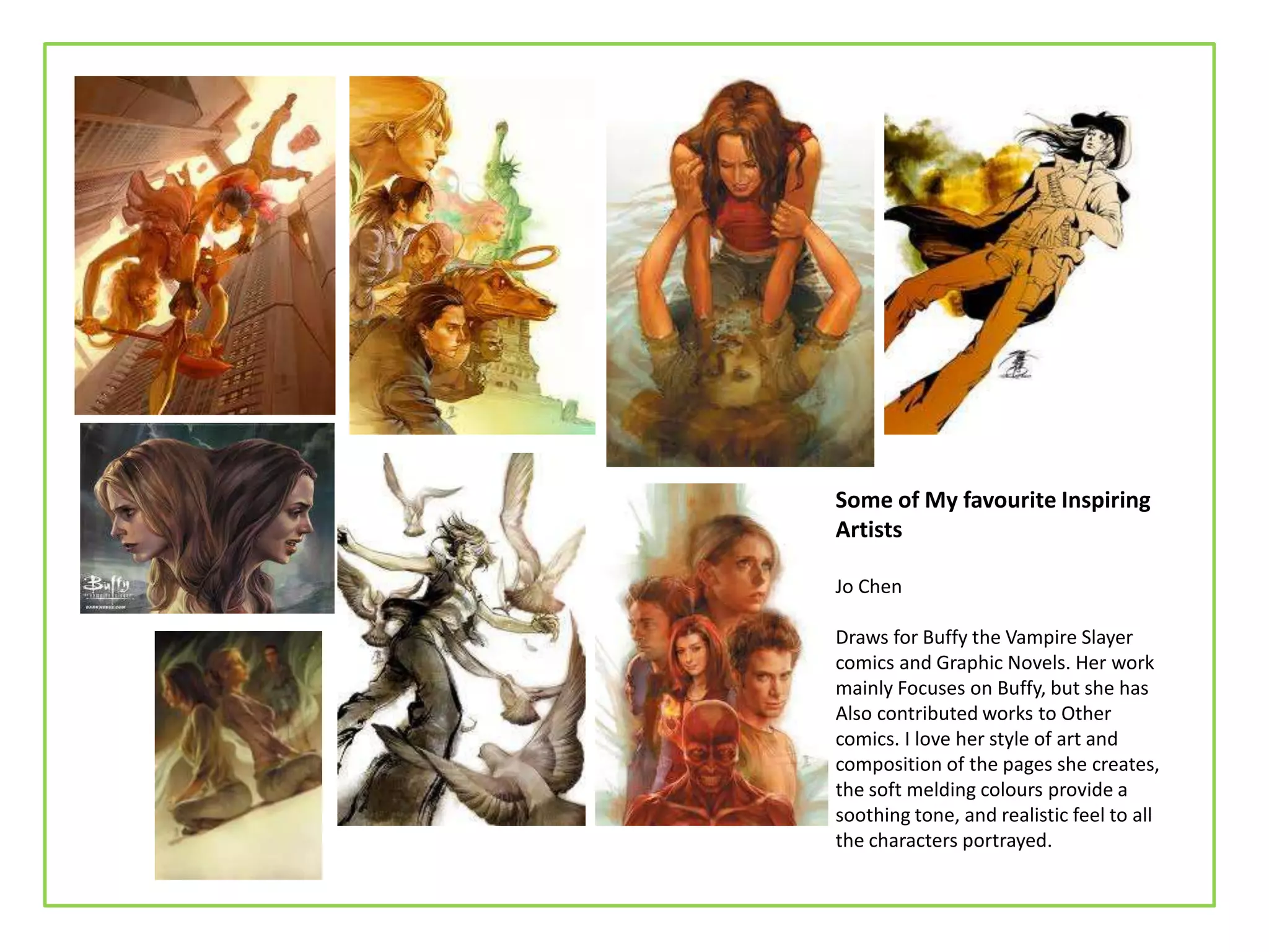 Some of My favourite Inspiring
Artists
Jo Chen
Draws for Buffy the Vampire Slayer
comics and Graphic Novels. Her work
mainly Focuses on Buffy, but she has
Also contributed works to Other
comics. I love her style of art and
composition of the pages she creates,
the soft melding colours provide a
soothing tone, and realistic feel to all
the characters portrayed.
 