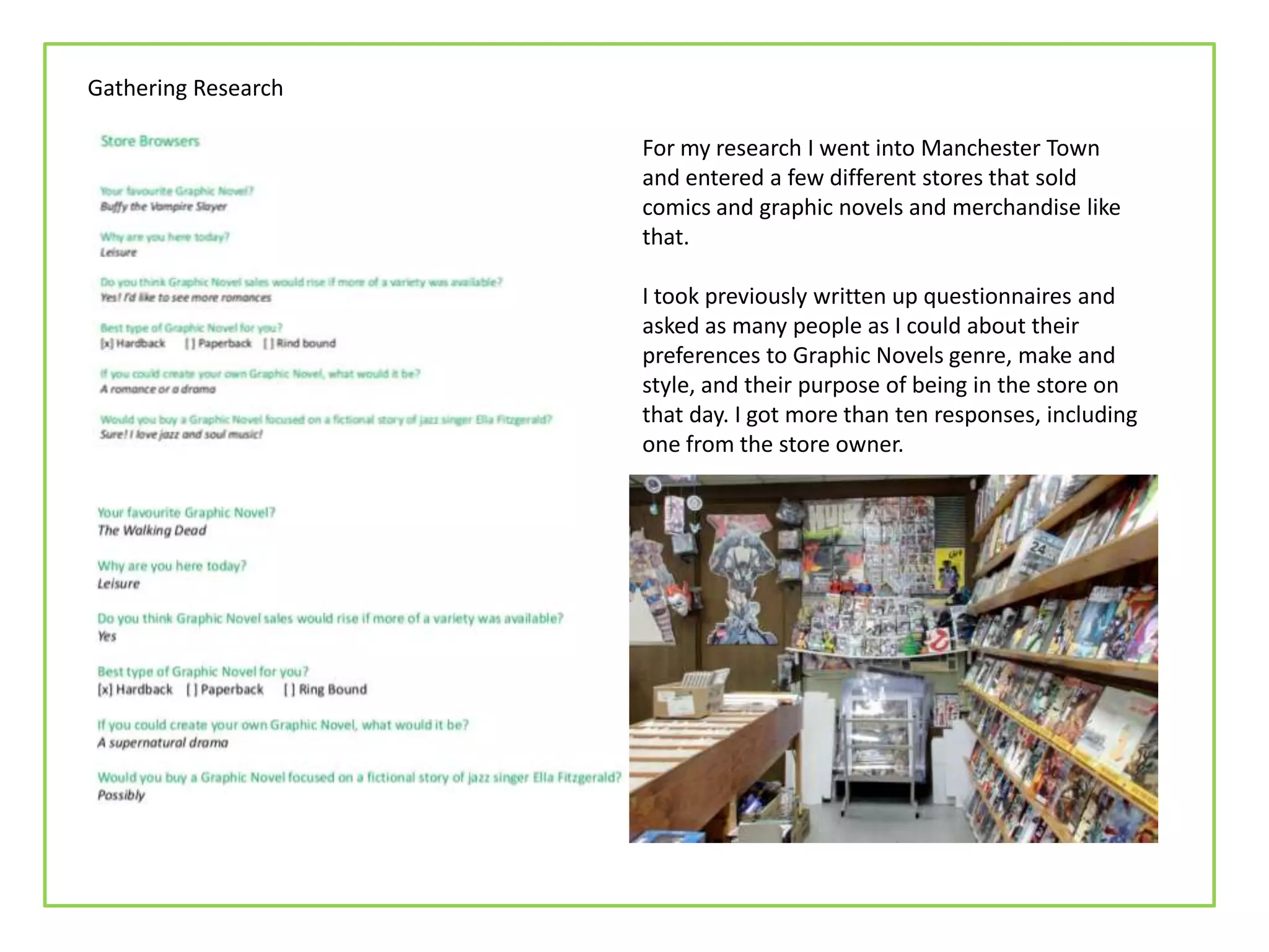 Gathering Research
For my research I went into Manchester Town
and entered a few different stores that sold
comics and graphic novels and merchandise like
that.
I took previously written up questionnaires and
asked as many people as I could about their
preferences to Graphic Novels genre, make and
style, and their purpose of being in the store on
that day. I got more than ten responses, including
one from the store owner.
 