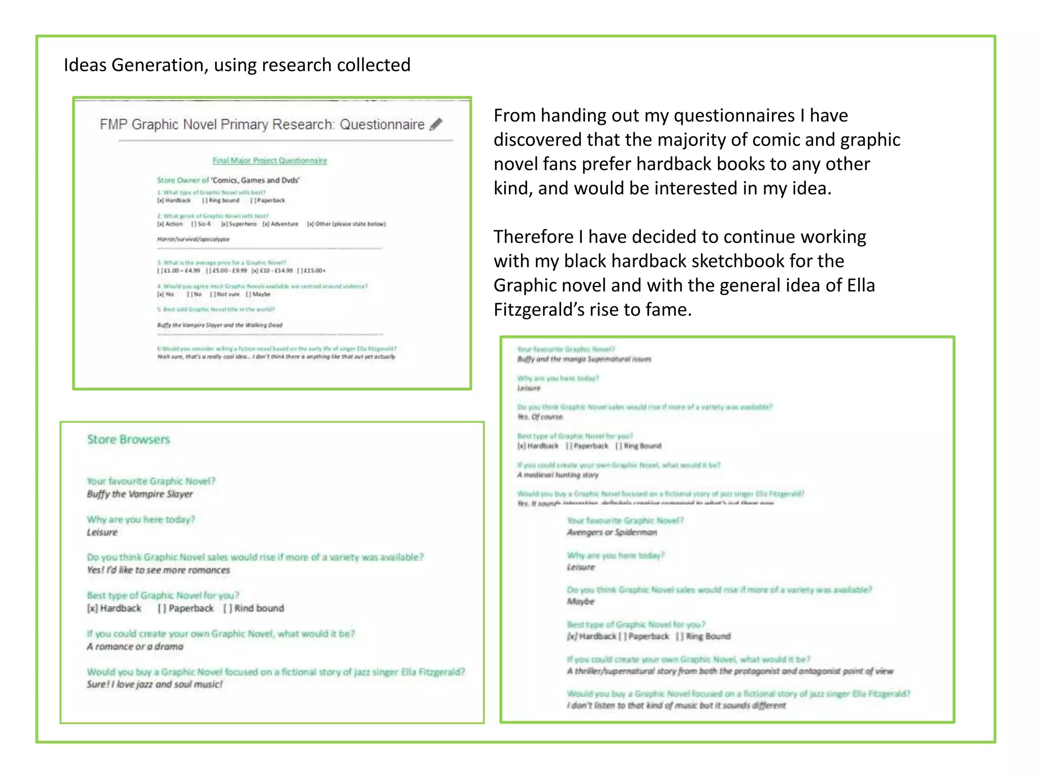 Ideas Generation, using research collected
From handing out my questionnaires I have
discovered that the majority of comic and graphic
novel fans prefer hardback books to any other
kind, and would be interested in my idea.
Therefore I have decided to continue working
with my black hardback sketchbook for the
Graphic novel and with the general idea of Ella
Fitzgerald’s rise to fame.
 