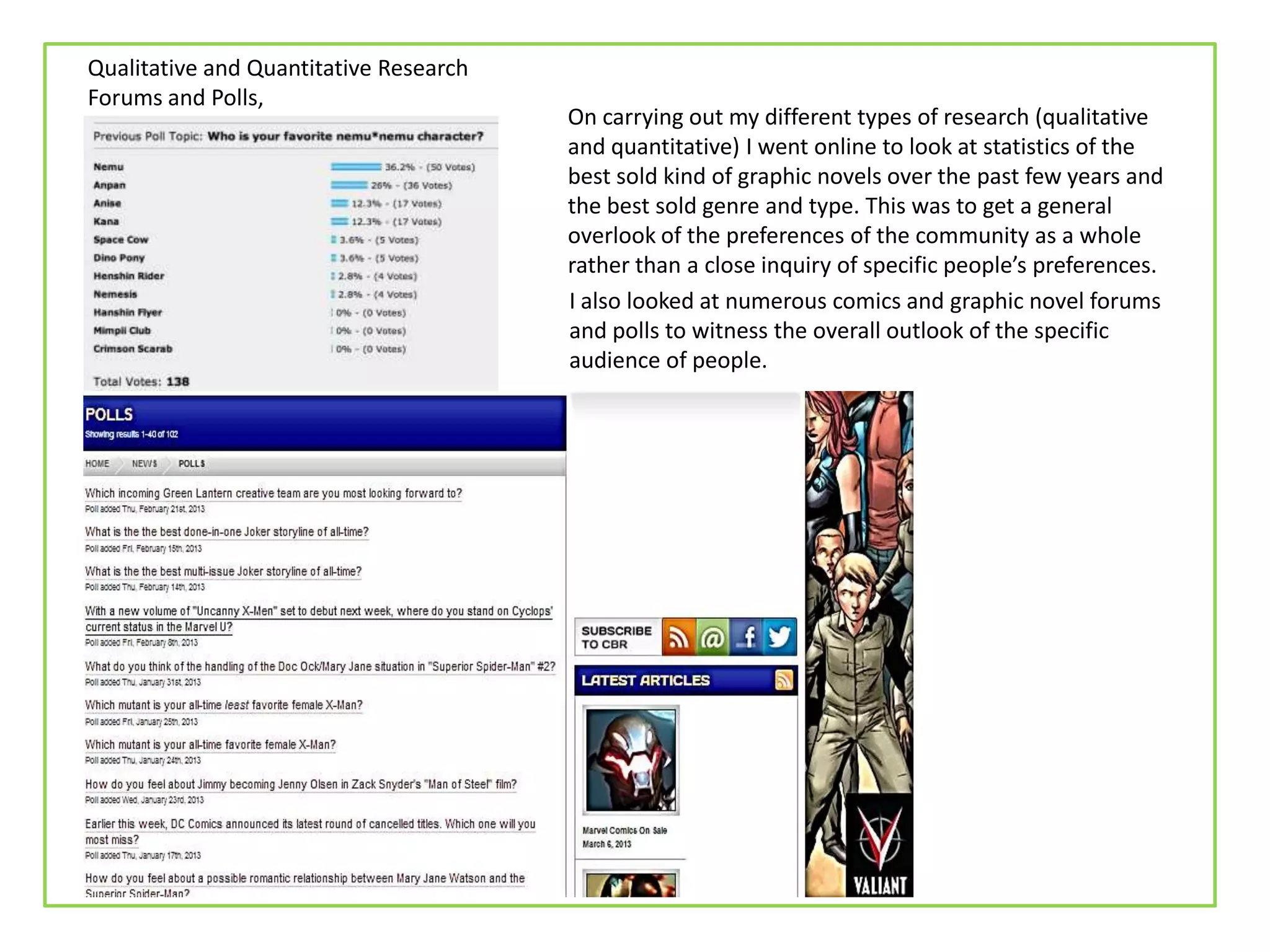 Qualitative and Quantitative Research
Forums and Polls,
On carrying out my different types of research (qualitative
and quantitative) I went online to look at statistics of the
best sold kind of graphic novels over the past few years and
the best sold genre and type. This was to get a general
overlook of the preferences of the community as a whole
rather than a close inquiry of specific people’s preferences.
I also looked at numerous comics and graphic novel forums
and polls to witness the overall outlook of the specific
audience of people.
 
