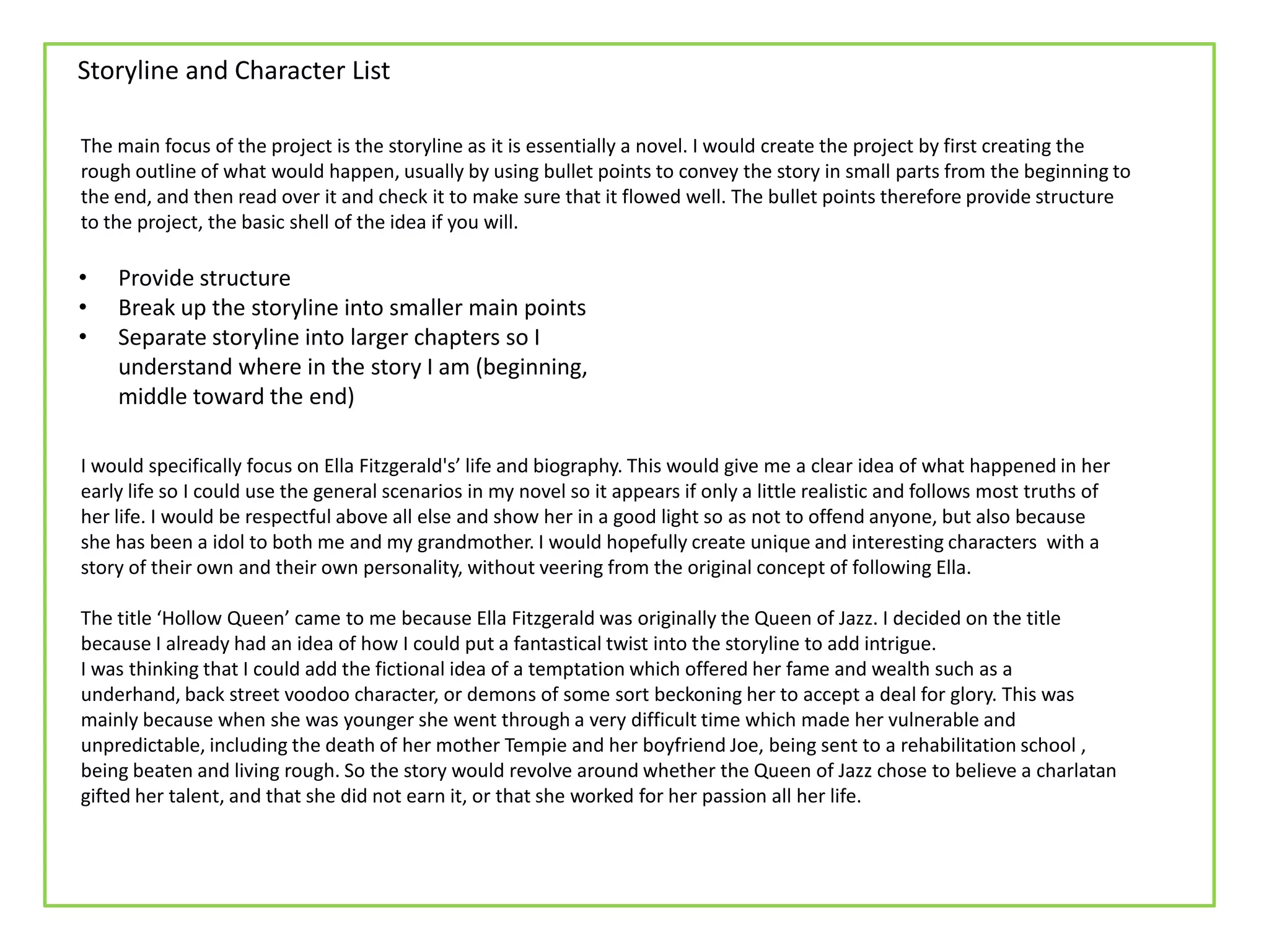 Storyline and Character List
The main focus of the project is the storyline as it is essentially a novel. I would create the project by first creating the
rough outline of what would happen, usually by using bullet points to convey the story in small parts from the beginning to
the end, and then read over it and check it to make sure that it flowed well. The bullet points therefore provide structure
to the project, the basic shell of the idea if you will.
I would specifically focus on Ella Fitzgerald's’ life and biography. This would give me a clear idea of what happened in her
early life so I could use the general scenarios in my novel so it appears if only a little realistic and follows most truths of
her life. I would be respectful above all else and show her in a good light so as not to offend anyone, but also because
she has been a idol to both me and my grandmother. I would hopefully create unique and interesting characters with a
story of their own and their own personality, without veering from the original concept of following Ella.
The title ‘Hollow Queen’ came to me because Ella Fitzgerald was originally the Queen of Jazz. I decided on the title
because I already had an idea of how I could put a fantastical twist into the storyline to add intrigue.
I was thinking that I could add the fictional idea of a temptation which offered her fame and wealth such as a
underhand, back street voodoo character, or demons of some sort beckoning her to accept a deal for glory. This was
mainly because when she was younger she went through a very difficult time which made her vulnerable and
unpredictable, including the death of her mother Tempie and her boyfriend Joe, being sent to a rehabilitation school ,
being beaten and living rough. So the story would revolve around whether the Queen of Jazz chose to believe a charlatan
gifted her talent, and that she did not earn it, or that she worked for her passion all her life.
• Provide structure
• Break up the storyline into smaller main points
• Separate storyline into larger chapters so I
understand where in the story I am (beginning,
middle toward the end)
 