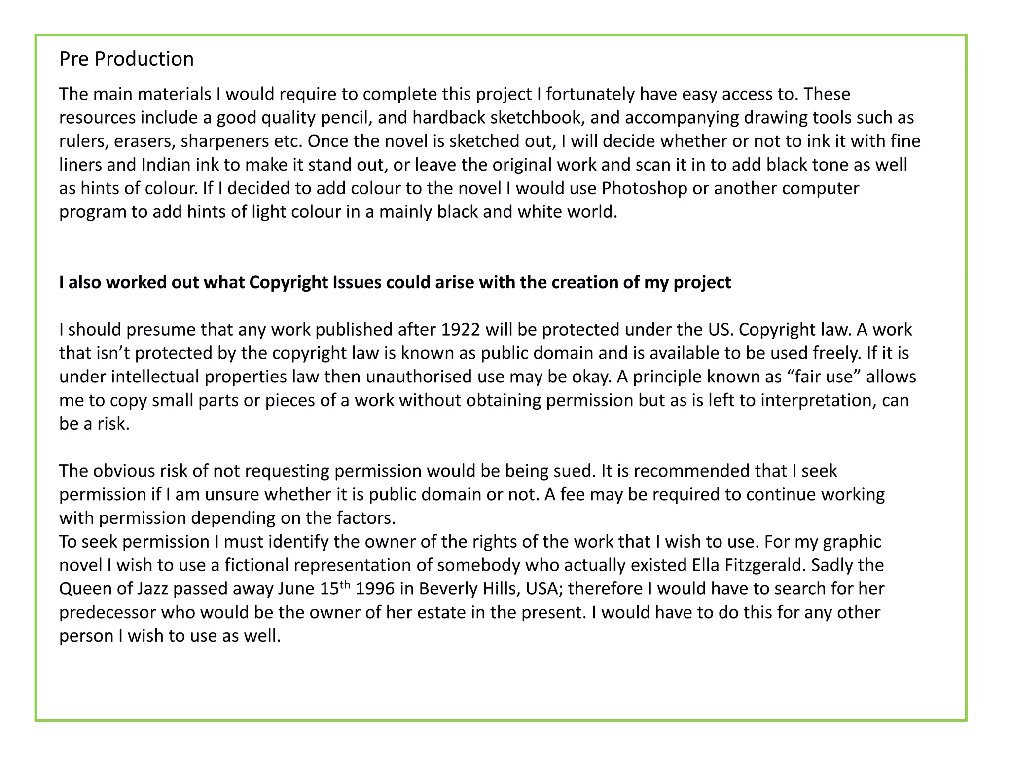 Pre Production
The main materials I would require to complete this project I fortunately have easy access to. These
resources include a good quality pencil, and hardback sketchbook, and accompanying drawing tools such as
rulers, erasers, sharpeners etc. Once the novel is sketched out, I will decide whether or not to ink it with fine
liners and Indian ink to make it stand out, or leave the original work and scan it in to add black tone as well
as hints of colour. If I decided to add colour to the novel I would use Photoshop or another computer
program to add hints of light colour in a mainly black and white world.
I also worked out what Copyright Issues could arise with the creation of my project
I should presume that any work published after 1922 will be protected under the US. Copyright law. A work
that isn’t protected by the copyright law is known as public domain and is available to be used freely. If it is
under intellectual properties law then unauthorised use may be okay. A principle known as “fair use” allows
me to copy small parts or pieces of a work without obtaining permission but as is left to interpretation, can
be a risk.
The obvious risk of not requesting permission would be being sued. It is recommended that I seek
permission if I am unsure whether it is public domain or not. A fee may be required to continue working
with permission depending on the factors.
To seek permission I must identify the owner of the rights of the work that I wish to use. For my graphic
novel I wish to use a fictional representation of somebody who actually existed Ella Fitzgerald. Sadly the
Queen of Jazz passed away June 15th 1996 in Beverly Hills, USA; therefore I would have to search for her
predecessor who would be the owner of her estate in the present. I would have to do this for any other
person I wish to use as well.
 