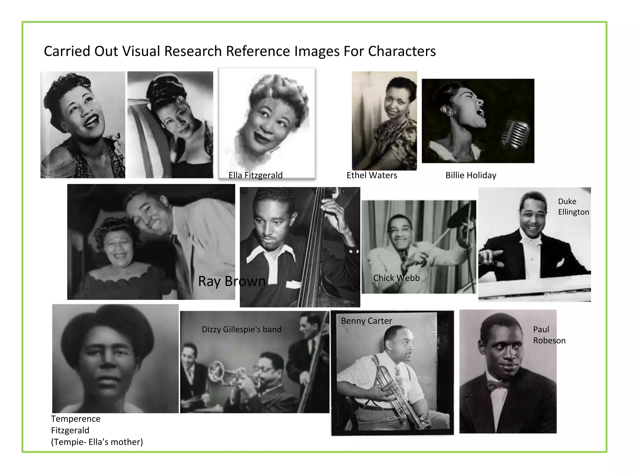 Carried Out Visual Research Reference Images For Characters
Temperence
Fitzgerald
(Tempie- Ella’s mother)
Dizzy Gillespie's band
Chick Webb
Ray Brown
Ella Fitzgerald Ethel Waters Billie Holiday
Benny Carter
Paul
Robeson
Duke
Ellington
 