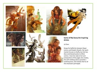 Some of My favourite Inspiring
Artists
Jo Chen
Draws for Buffy the Vampire Slayer
comics and Graphic Novels. Her work
mainly Focuses on Buffy, but she has
Also contributed works to Other
comics. I love her style of art and
composition of the pages she creates,
the soft melding colours provide a
soothing tone, and realistic feel to all
the characters portrayed.
 